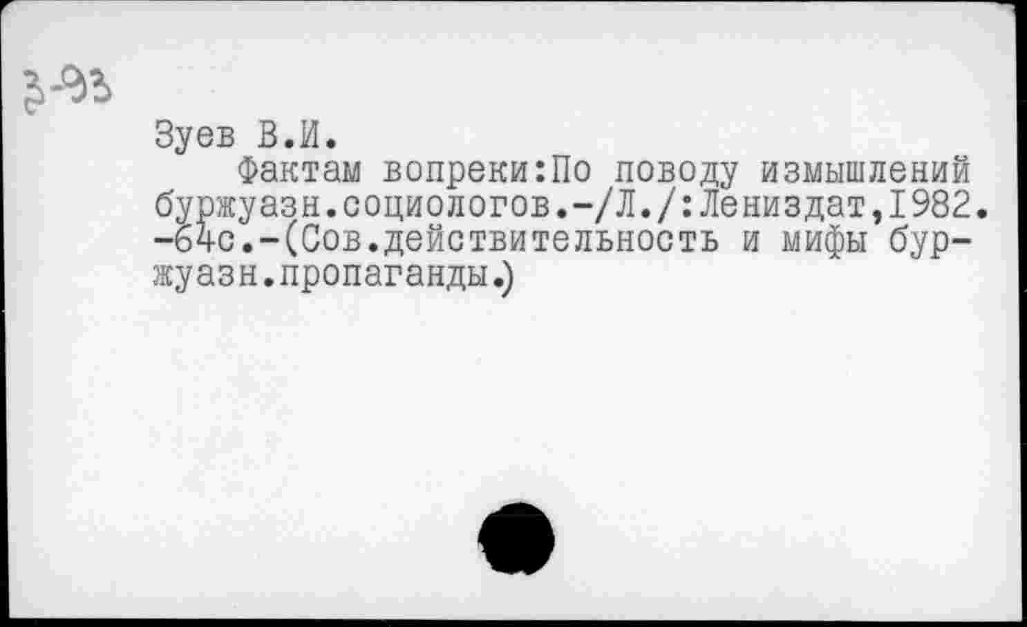 ﻿Зуев В.И.
Фактам вопреки:По поводу измышлений буржуазн.социологов.-/Л./:Лениздат,1982. -64с.-(Сов.действительность и мифы буржуазн. пропаганды.)